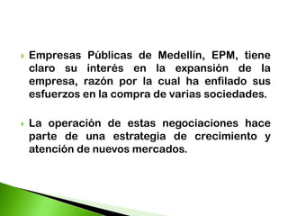    Empresas Públicas de Medellín, EPM, tiene
    claro su interés en la expansión de la
    empresa, razón por la cual ha enfilado sus
    esfuerzos en la compra de varias sociedades.

   La operación de estas negociaciones hace
    parte de una estrategia de crecimiento y
    atención de nuevos mercados.
 