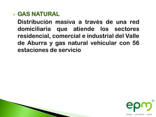    GAS NATURAL
    Distribución masiva a través de una red
    domiciliaria que atiende los sectores
    residencial, comercial e industrial del Valle
    de Aburra y gas natural vehicular con 56
    estaciones de servicio
 