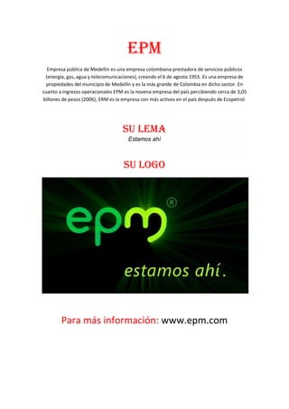 Epm
  Empresa pública de Medellín es una empresa colombiana prestadora de servicios públicos
 (energía, gas, agua y telecomunicaciones), creando el 6 de agosto 1955. Es una empresa de
  propiedades del municipio de Medellín y es la más grande de Colombia en dicho sector. En
cuanto a ingresos operacionales EPM es la novena empresa del país percibiendo cerca de 3,05
billones de pesos (2006); ERM es la empresa con más activos en el país después de Ecopetrol.




                                    SU LEMA
                                      Estamos ahí



                                    SU LOGO




        Para más información: www.epm.com
 