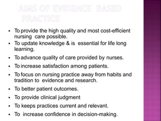  To provide the high quality and most cost-efficient
nursing care possible.
 To update knowledge & is essential for life long
learning.
 To advance quality of care provided by nurses.
 To increase satisfaction among patients.
 To focus on nursing practice away from habits and
tradition to evidence and research.
 To better patient outcomes.
 To provide clinical judgment
 To keeps practices current and relevant.
 To increase confidence in decision-making.
 