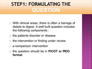 QUESTION
With clinical areas ,there is often a barrage of
details to digest. A well built question includes
the following components :
the patients disorder or disease
the intervention or finding under review
a comparison intervention
the question should be in PICOT or PICO
format
 