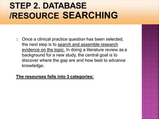 SEARCHING
Once a clinical practice question has been selected,
the next step is to search and assemble research
evidence on the topic. In doing a literature review as a
background for a new study, the central goal is to
discover where the gap are and how best to advance
knowledge.
The resourses falls into 3 categories:
 
