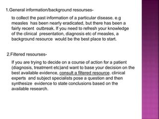 1.General information/background resourses-
to collect the past information of a particular disease. e.g
measles has been nearly eradicated, but there has been a
fairly recent outbreak. If you need to refresh your knowledge
of the clinical presentation, diagnosis etc of measles, a
background resource would be the best place to start.
2.Filtered resourses-
If you are trying to decide on a course of action for a patient
(diagnosis, treatment etc)and want to base your decision on the
best available evidence, consult a filtered resource. clinical
experts and subject specialists pose a question and then
synthesize evidence to state conclusions based on the
available research.
 