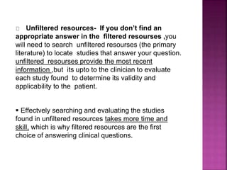 Unfiltered resources- If you don’t find an
appropriate answer in the filtered resourses ,you
will need to search unfiltered resourses (the primary
literature) to locate studies that answer your question.
unfiltered resourses provide the most recent
information ,but its upto to the clinician to evaluate
each study found to determine its validity and
applicability to the patient.
 Effectvely searching and evaluating the studies
found in unfiltered resources takes more time and
skill, which is why filtered resources are the first
choice of answering clinical questions.
 