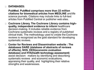 DATABASES:
PubMed. PubMed comprises more than 22 million
citations for biomedical articles from MEDLINE and life
science journals. Citations may include links to full-text
articles from PubMed Central or publisher web sites.
Cochrane Library. The Cochrane Library contains high-
quality, independent evidence to inform healthcare
decision-making. It includes reliable evidence from
Cochrane systematic reviews and a registry of published
clinical trials. The methodology used to create the Cochrane
reviews is recognized as the gold standard for developing
systematic reviews.
Center for Reviews and Dissemination website : The
databases DARE (database of abstracts of reviews
of effects), NHS, EED(economic evaluation
database) and HTA(health technology assessment)
assist decision- makers by identifying and describing
systematic reviews and economic evaluations,
appraising their quality, and highlighting their relative
strengths and weaknesses.
 