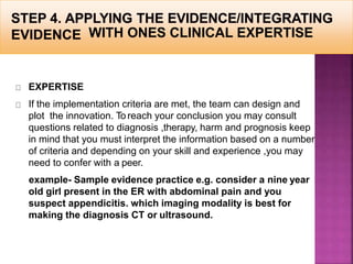 WITH ONES CLINICAL EXPERTISE
EXPERTISE
If the implementation criteria are met, the team can design and
plot the innovation. To reach your conclusion you may consult
questions related to diagnosis ,therapy, harm and prognosis keep
in mind that you must interpret the information based on a number
of criteria and depending on your skill and experience ,you may
need to confer with a peer.
example- Sample evidence practice e.g. consider a nine year
old girl present in the ER with abdominal pain and you
suspect appendicitis. which imaging modality is best for
making the diagnosis CT or ultrasound.
 