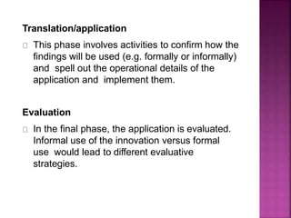 Translation/application
This phase involves activities to confirm how the
findings will be used (e.g. formally or informally)
and spell out the operational details of the
application and implement them.
Evaluation
In the final phase, the application is evaluated.
Informal use of the innovation versus formal
use would lead to different evaluative
strategies.
 