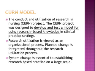  The conduct and utilization of research in
nursing (CURN) project. The CURN project
was designed to develop and test a model for
using research- based knowledge in clinical
practice settings.
 Research utilization is viewed as an
organizational process. Planned change is
integrated throughout the research
utilization process.
 System change is essential to establishing
research based practice on a large scale.
 