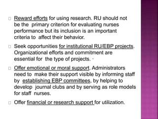 Reward efforts for using research. RU should not
be the primary criterion for evaluating nurses
performance but its inclusion is an important
criteria to affect their behavior.
Seek opportunities for institutional RU/EBP projects.
Organizational efforts and commitment are
essential for the type of projects. ·
Offer emotional or moral support. Administrators
need to make their support visible by informing staff
by establishing EBP committees, by helping to
develop journal clubs and by serving as role models
for staff nurses.
Offer financial or research support for utilization.
 