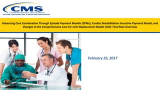 Advancing Care Coordination Through Episode Payment Models (EPMs); Cardiac Rehabilitation Incentive Payment Model; and
Changes to the Comprehensive Care for Joint Replacement Model (CJR): Final Rule Overview
February 22, 2017
 