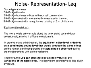 Some typical values:
35 dB(A)—libraries
65 dB(A)—business offices with normal conversation
75 dB(A)—street with intense traffic measured at the curb
85 dB(A)—street with heavy lorries passing at 6 m of distance
Equivalent level (Leq):
The noise levels are variable along the time, going up and down
continuously, making it difficult to evaluate it.
In order to make things easier, the equivalent noise level is defined
as a continuous sound level that would produce the same effect
on the human ear if compared to the actual noise observed during
the measurement, with all the variations.
Therefore, the Leq can substitute by a single value all the
variations of the noise level. The equivalent sound level is also given
by dB(A).
Noise- Representation- Leq
 