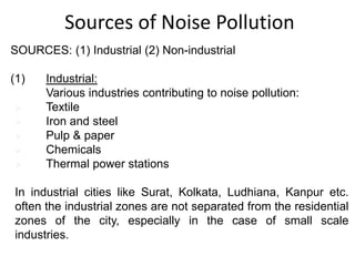 SOURCES: (1) Industrial (2) Non-industrial
(1) Industrial:
Various industries contributing to noise pollution:
 Textile
 Iron and steel
 Pulp & paper
 Chemicals
 Thermal power stations
In industrial cities like Surat, Kolkata, Ludhiana, Kanpur etc.
often the industrial zones are not separated from the residential
zones of the city, especially in the case of small scale
industries.
Sources of Noise Pollution
 