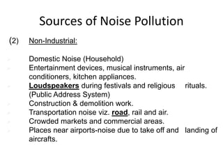 (2) Non-Industrial:
 Domestic Noise (Household)
 Entertainment devices, musical instruments, air
conditioners, kitchen appliances.
 Loudspeakers during festivals and religious rituals.
(Public Address System)
 Construction & demolition work.
 Transportation noise viz. road, rail and air.
 Crowded markets and commercial areas.
 Places near airports-noise due to take off and landing of
aircrafts.
Sources of Noise Pollution
 
