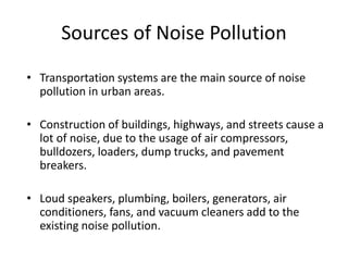 • Transportation systems are the main source of noise
pollution in urban areas.
• Construction of buildings, highways, and streets cause a
lot of noise, due to the usage of air compressors,
bulldozers, loaders, dump trucks, and pavement
breakers.
• Loud speakers, plumbing, boilers, generators, air
conditioners, fans, and vacuum cleaners add to the
existing noise pollution.
Sources of Noise Pollution
 