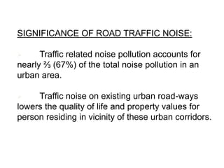 SIGNIFICANCE OF ROAD TRAFFIC NOISE:
 Traffic related noise pollution accounts for
nearly ⅔ (67%) of the total noise pollution in an
urban area.
 Traffic noise on existing urban road-ways
lowers the quality of life and property values for
person residing in vicinity of these urban corridors.
 