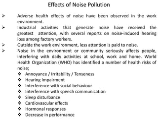 Effects of Noise Pollution
 Adverse health effects of noise have been observed in the work
environment.
 Industrial activities that generate noise have received the
greatest attention, with several reports on noise-induced hearing
loss among factory workers.
 Outside the work environment, less attention is paid to noise.
 Noise in the environment or community seriously affects people,
interfering with daily activities at school, work and home. World
Health Organization (WHO) has identified a number of health risks of
noise;
 Annoyance / Irritability / Tenseness
 Hearing Impairment
 Interference with social behaviour
 Interference with speech communication
 Sleep disturbance
 Cardiovascular effects
 Hormonal responses
 Decrease in performance
 