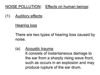 NOISE POLLUTION: Effects on human beings:
(1) Auditory effects:
Hearing loss
There are two types of hearing loss caused by
noise.
(a) Acoustic trauma
It consists of instantaneous damage to
the ear from a sharply rising wave front,
such as occurs in an explosion and may
produce rupture of the ear drum.
 