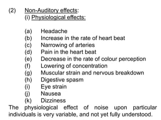 (2) Non-Auditory effects:
(i) Physiological effects:
(a) Headache
(b) Increase in the rate of heart beat
(c) Narrowing of arteries
(d) Pain in the heart beat
(e) Decrease in the rate of colour perception
(f) Lowering of concentration
(g) Muscular strain and nervous breakdown
(h) Digestive spasm
(i) Eye strain
(j) Nausea
(k) Dizziness
The physiological effect of noise upon particular
individuals is very variable, and not yet fully understood.
 