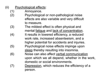 (ii) Psychological effects:
(1) Annoyance.
(2) Psychological or non-pathological noise
effects are also variable and very difficult
to measure.
(3) The mildest effect is often physical and
mental fatigue and lack of concentration.
(4) It results in lowered efficiency, a reduced
work rate, increased absenteeism, and a
higher potential for accidents and injuries.
(5) Psychological noise effects impinge upon
sleep thereby resulting into insomnia.
(6) Noise can also affect verbal communication
upon which we all depend, whether in the work,
domestic or social environments.
(7) Depression, which reduces the efficiency of a
person.
 