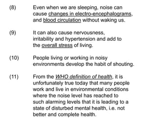 (8) Even when we are sleeping, noise can
cause changes in electro-encephalograms,
and blood circulation without waking us.
(9) It can also cause nervousness,
irritability and hypertension and add to
the overall stress of living.
(10) People living or working in noisy
environments develop the habit of shouting.
(11) From the WHO definition of health, it is
unfortunately true today that many people
work and live in environmental conditions
where the noise level has reached to
such alarming levels that it is leading to a
state of disturbed mental health, i.e. not
better and complete health.
 