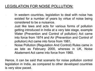 LEGISLATION FOR NOISE POLLUTION:
 In western countries, legislation to deal with noise has
existed for a number of years by virtue of noise being
considered to be a nuisance.
 Just like laws and acts for various forms of pollution
getting introduced in India at a very late stage, example
Water (Prevention and Control of pollution) Act came
into force from 1974 and Air (Prevention and Control of
pollution) Act came into force from 1981,
 Noise Pollution (Regulation And Control) Rules came in
as late as February 2000, whereas in UK, Noise
Abatement Act came into force from 1960.
Hence, it can be said that scenario for noise pollution control
legislation in India, as compared to other developed countries
is very slow paced.
 