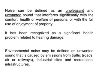 Noise can be defined as an unpleasant and
unwanted sound that interferes significantly with the
comfort, health or welfare of persons, or with the full
use of enjoyment of property.
It has been recognized as a significant health
problem related to hearing damage.
Environmental noise may be defined as unwanted
sound that is caused by emissions from traffic (roads,
air or railways), industrial sites and recreational
infrastructures.
 