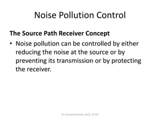Noise Pollution Control
The Source Path Receiver Concept
• Noise pollution can be controlled by either
reducing the noise at the source or by
preventing its transmission or by protecting
the receiver.
Dr. Smaranika Panda, DoCE, SV NIT
 