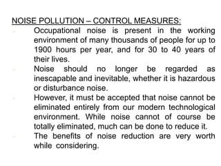 NOISE POLLUTION – CONTROL MEASURES:
 Occupational noise is present in the working
environment of many thousands of people for up to
1900 hours per year, and for 30 to 40 years of
their lives.
 Noise should no longer be regarded as
inescapable and inevitable, whether it is hazardous
or disturbance noise.
 However, it must be accepted that noise cannot be
eliminated entirely from our modern technological
environment. While noise cannot of course be
totally eliminated, much can be done to reduce it.
 The benefits of noise reduction are very worth
while considering.
 