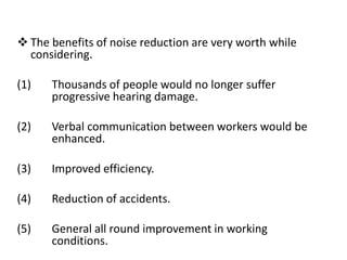  The benefits of noise reduction are very worth while
considering.
(1) Thousands of people would no longer suffer
progressive hearing damage.
(2) Verbal communication between workers would be
enhanced.
(3) Improved efficiency.
(4) Reduction of accidents.
(5) General all round improvement in working
conditions.
 