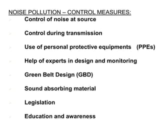 NOISE POLLUTION – CONTROL MEASURES:
 Control of noise at source
 Control during transmission
 Use of personal protective equipments (PPEs)
 Help of experts in design and monitoring
 Green Belt Design (GBD)
 Sound absorbing material
 Legislation
 Education and awareness
 