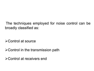 The techniques employed for noise control can be
broadly classified as:
Control at source
Control in the transmission path
Control at receivers end
 