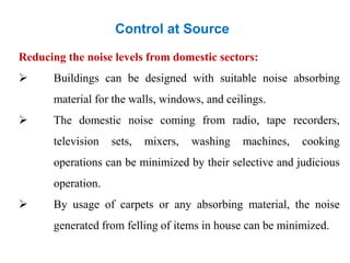 Control at Source
Reducing the noise levels from domestic sectors:
 Buildings can be designed with suitable noise absorbing
material for the walls, windows, and ceilings.
 The domestic noise coming from radio, tape recorders,
television sets, mixers, washing machines, cooking
operations can be minimized by their selective and judicious
operation.
 By usage of carpets or any absorbing material, the noise
generated from felling of items in house can be minimized.
 