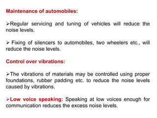 Maintenance of automobiles:
Regular servicing and tuning of vehicles will reduce the
noise levels.
 Fixing of silencers to automobiles, two wheelers etc., will
reduce the noise levels.
Control over vibrations:
The vibrations of materials may be controlled using proper
foundations, rubber padding etc. to reduce the noise levels
caused by vibrations.
Low voice speaking: Speaking at low voices enough for
communication reduces the excess noise levels.
 