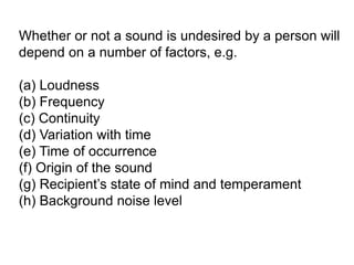 Whether or not a sound is undesired by a person will
depend on a number of factors, e.g.
(a) Loudness
(b) Frequency
(c) Continuity
(d) Variation with time
(e) Time of occurrence
(f) Origin of the sound
(g) Recipient’s state of mind and temperament
(h) Background noise level
 
