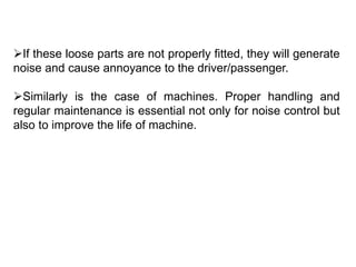 If these loose parts are not properly fitted, they will generate
noise and cause annoyance to the driver/passenger.
Similarly is the case of machines. Proper handling and
regular maintenance is essential not only for noise control but
also to improve the life of machine.
 