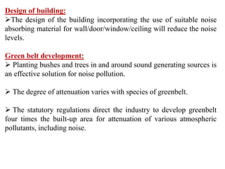 Design of building:
The design of the building incorporating the use of suitable noise
absorbing material for wall/door/window/ceiling will reduce the noise
levels.
Green belt development:
 Planting bushes and trees in and around sound generating sources is
an effective solution for noise pollution.
 The degree of attenuation varies with species of greenbelt.
 The statutory regulations direct the industry to develop greenbelt
four times the built-up area for attenuation of various atmospheric
pollutants, including noise.
 