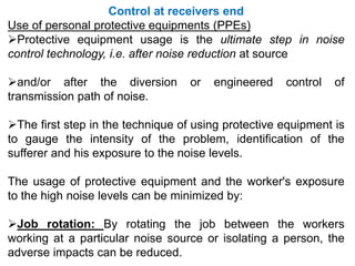 Control at receivers end
Use of personal protective equipments (PPEs)
Protective equipment usage is the ultimate step in noise
control technology, i.e. after noise reduction at source
and/or after the diversion or engineered control of
transmission path of noise.
The first step in the technique of using protective equipment is
to gauge the intensity of the problem, identification of the
sufferer and his exposure to the noise levels.
The usage of protective equipment and the worker's exposure
to the high noise levels can be minimized by:
Job rotation: By rotating the job between the workers
working at a particular noise source or isolating a person, the
adverse impacts can be reduced.
 