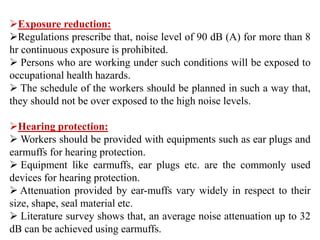 Exposure reduction:
Regulations prescribe that, noise level of 90 dB (A) for more than 8
hr continuous exposure is prohibited.
 Persons who are working under such conditions will be exposed to
occupational health hazards.
 The schedule of the workers should be planned in such a way that,
they should not be over exposed to the high noise levels.
Hearing protection:
 Workers should be provided with equipments such as ear plugs and
earmuffs for hearing protection.
 Equipment like earmuffs, ear plugs etc. are the commonly used
devices for hearing protection.
 Attenuation provided by ear-muffs vary widely in respect to their
size, shape, seal material etc.
 Literature survey shows that, an average noise attenuation up to 32
dB can be achieved using earmuffs.
 
