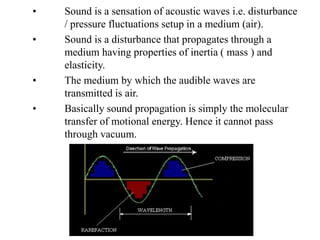 • Sound is a sensation of acoustic waves i.e. disturbance
/ pressure fluctuations setup in a medium (air).
• Sound is a disturbance that propagates through a
medium having properties of inertia ( mass ) and
elasticity.
• The medium by which the audible waves are
transmitted is air.
• Basically sound propagation is simply the molecular
transfer of motional energy. Hence it cannot pass
through vacuum.
 