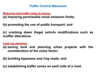 Traffic Control Measures
Reducing road traffic noise at source:
(a) imposing permissible noise emission limits;
(b) promoting the use of public transport; and
(c) cracking down illegal vehicle modifications such as
muffler alterations
Land use planning:
(a) zoning land and planning urban projects with the
consideration of the noise factor;
(b) building bypasses and ring roads; and
(c) establishing buffer zones on each side of a road.
 