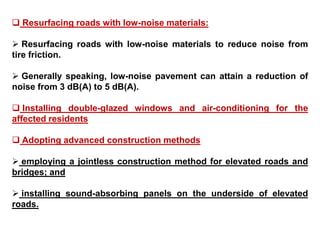  Resurfacing roads with low-noise materials:
 Resurfacing roads with low-noise materials to reduce noise from
tire friction.
 Generally speaking, low-noise pavement can attain a reduction of
noise from 3 dB(A) to 5 dB(A).
 Installing double-glazed windows and air-conditioning for the
affected residents
 Adopting advanced construction methods
 employing a jointless construction method for elevated roads and
bridges; and
 installing sound-absorbing panels on the underside of elevated
roads.
 