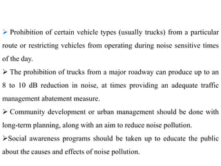  Prohibition of certain vehicle types (usually trucks) from a particular
route or restricting vehicles from operating during noise sensitive times
of the day.
 The prohibition of trucks from a major roadway can produce up to an
8 to 10 dB reduction in noise, at times providing an adequate traffic
management abatement measure.
 Community development or urban management should be done with
long-term planning, along with an aim to reduce noise pollution.
Social awareness programs should be taken up to educate the public
about the causes and effects of noise pollution.
 