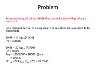 Problem
Source emitting 80 dB and 60 dB if put same location will produce a
noise of ?
(you cant add decibel as its log scale. The resultant pressure need to be
quantified)
80 dB = 20 log10 (P1/20)
P1 = 200000
60 dB = 20 log 10 (P2/20)
P2 = 20000
Peq = {(2000002 + 200002 )}^0.5
= 200997
SPLeq =20 log10 (Peq /20) = 80.09 dB
 