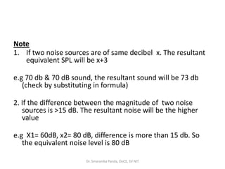 Note
1. If two noise sources are of same decibel x. The resultant
equivalent SPL will be x+3
e.g 70 db & 70 dB sound, the resultant sound will be 73 db
(check by substituting in formula)
2. If the difference between the magnitude of two noise
sources is >15 dB. The resultant noise will be the higher
value
e.g X1= 60dB, x2= 80 dB, difference is more than 15 db. So
the equivalent noise level is 80 dB
Dr. Smaranika Panda, DoCE, SV NIT
 