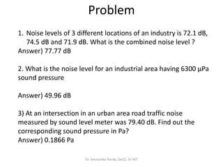 Dr. Smaranika Panda, DoCE, SV NIT
1. Noise levels of 3 different locations of an industry is 72.1 dB,
74.5 dB and 71.9 dB. What is the combined noise level ?
Answer) 77.77 dB
2. What is the noise level for an industrial area having 6300 µPa
sound pressure
Answer) 49.96 dB
3) At an intersection in an urban area road traffic noise
measured by sound level meter was 79.40 dB. Find out the
corresponding sound pressure in Pa?
Answer) 0.1866 Pa
Problem
 