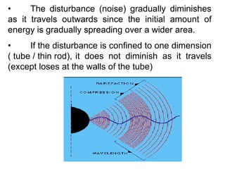 • The disturbance (noise) gradually diminishes
as it travels outwards since the initial amount of
energy is gradually spreading over a wider area.
• If the disturbance is confined to one dimension
( tube / thin rod), it does not diminish as it travels
(except loses at the walls of the tube)
 