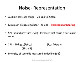 Noise- Representation
• Audible pressure range – 20 µpa to 200pa
• Minimum pressure to hear –20 µpa – Threshold of hearing
• SPL (Sound pressure level) - Pressure that cause a particular
sound
• SPL = 20 log10 [P/Pref] (Pref- 20 µpa)
(SPL- dB)
• Intensity of sound is measured in decible (dB)
Dr. Smaranika Panda, DoCE, SV NIT
 