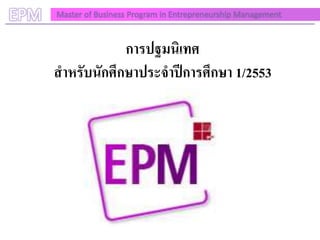 EPM   Master of Business Program in Entrepreneurship Management



                  การปฐมนิเทศ
      สาหรับนักศึกษาประจาปีการศึกษา 1/2553
 