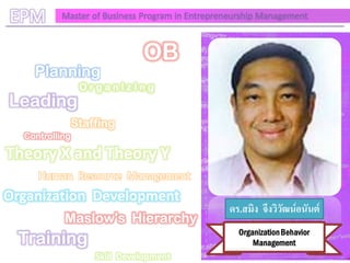 EPM       Master of Business Program in Entrepreneurship Management



                              OB
    Planning
                 OrganIzIng
Leading
                Staffing
  Controlling

Theory X and Theory Y
     Human Resource Management
Organization Development
                                                ดร.สมิง จึงวิวัฒน์อนันต์
           Maslow's Hierarchy
                                                   Organization Behavior
 Training                                              Management
                    Skill Development
 