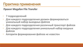 Проект Megafon File Transfer
◦ 7 подразделений
◦ Для каждого подразделения должен формироваться
уникальный набор выходных файлов
◦ Для каждого подразделения различный транспорт файлов
◦ Для каждого подразделения уникальный набор входных
файлов
◦ Алгоритм формирования файлов не известен
Практика применения
 